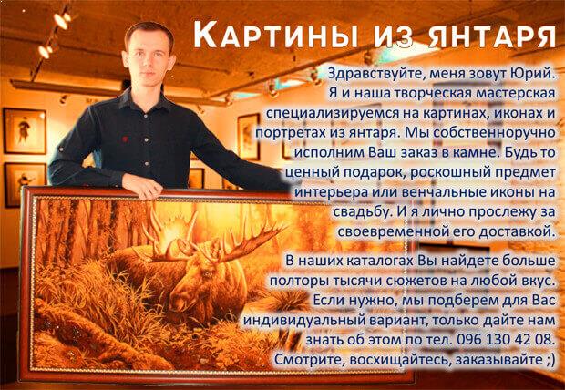Здравствуйте, меня зовут Юрий. Я и наша творческая мастерская специализируемся на картинах, иконах и портретах из янтаря. Мы собственноручно исполним Ваш заказ в камне. Будь то ценный подарок, роскошный предмет интерьера или венчальные иконы на свадьбу. И я лично прослежу за своевременной его доставкой. В наших каталогах Вы найдете больше полторы тысячи сюжетов на любой вкус. Если нужно, мы подберем для Вас индивидуальный вариант, только дайте нам знать об этом по тел. 096 130 42 08. Смотрите, восхищайтесь, заказывайте ;)